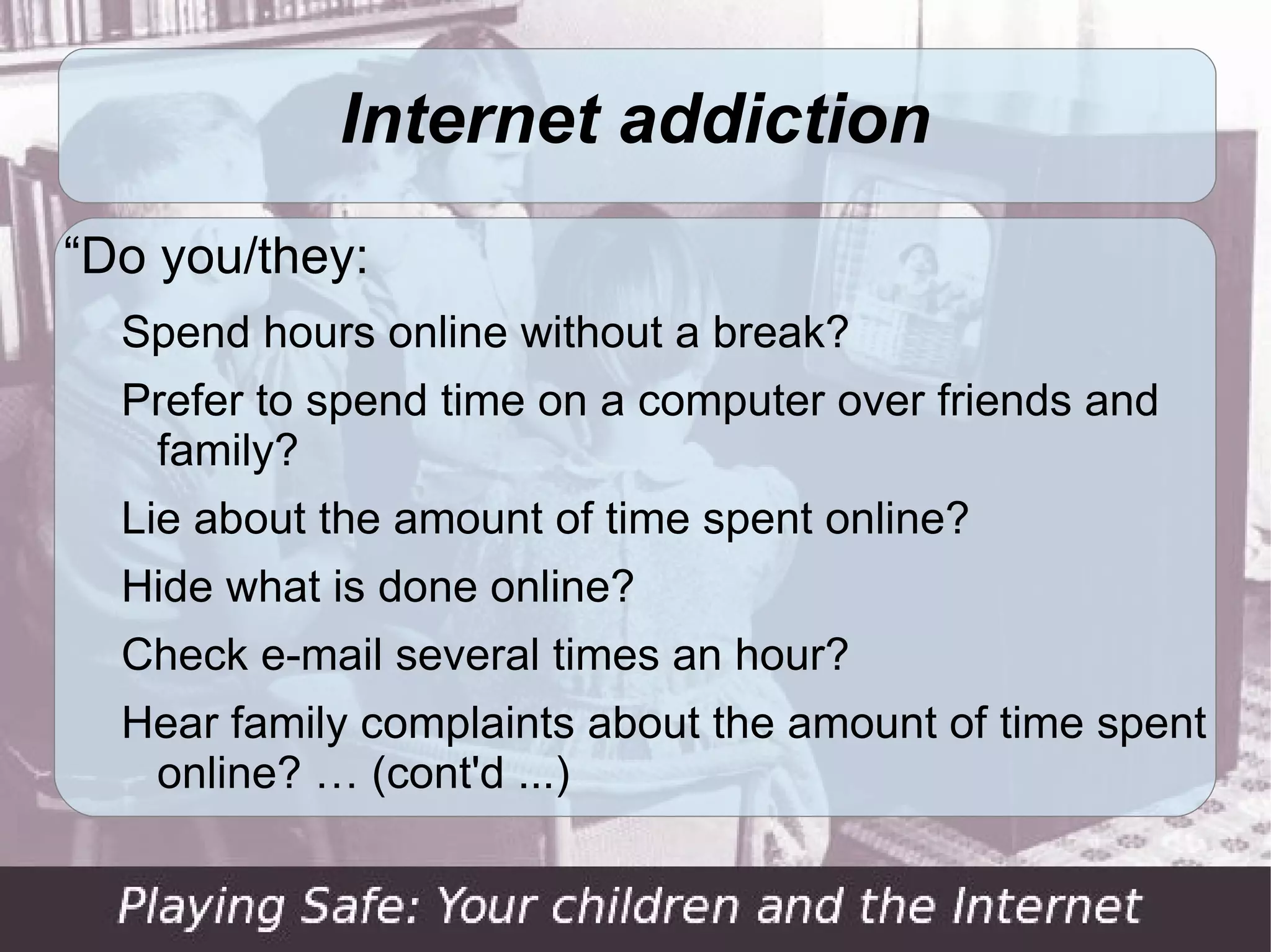 Internet addiction
“Do you/they:
  Spend hours online without a break?
  Prefer to spend time on a computer over friends and
   family?
  Lie about the amount of time spent online?
  Hide what is done online?
  Check e-mail several times an hour?
  Hear family complaints about the amount of time spent
   online? … (cont'd ...)
 