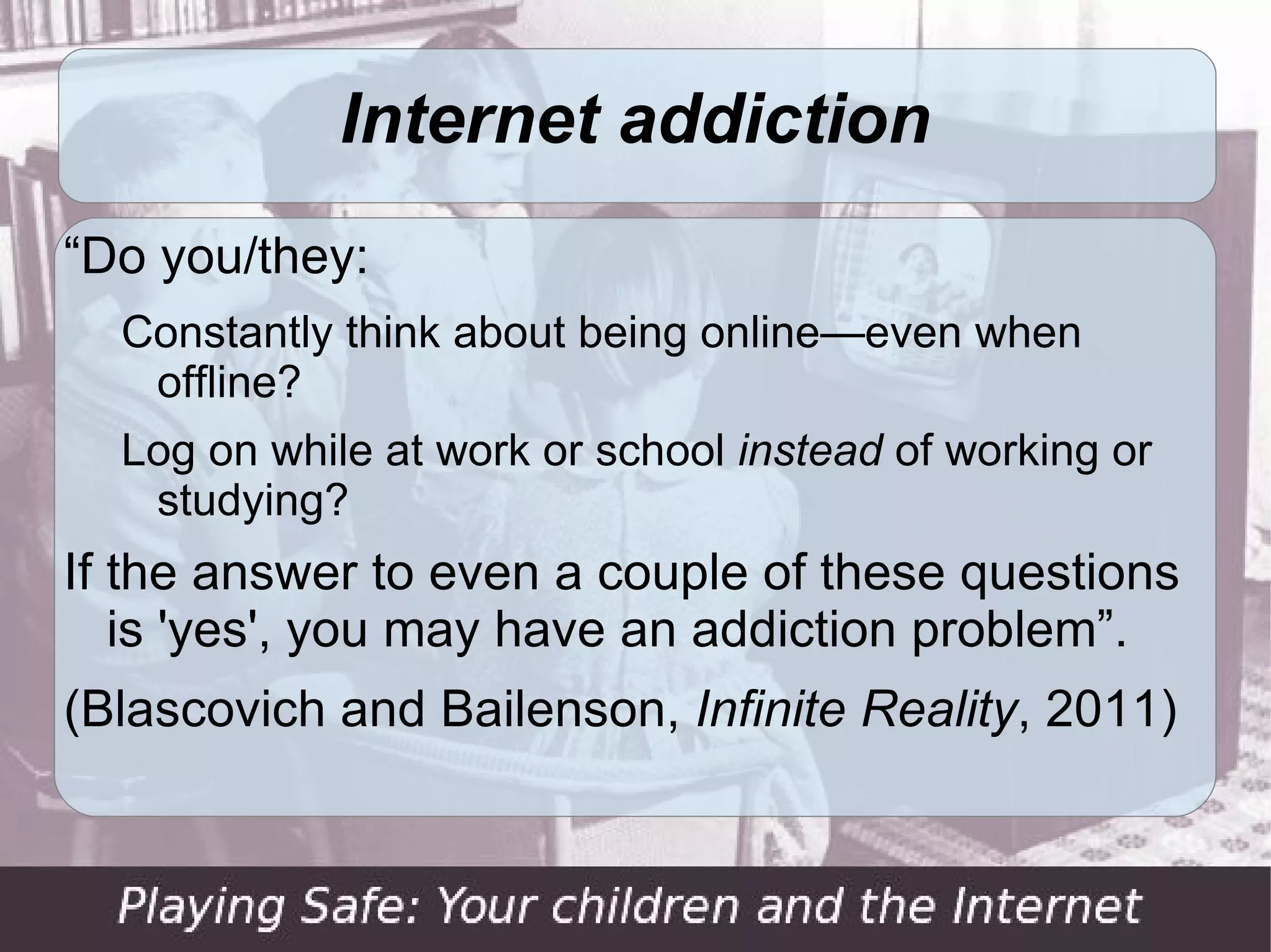 Internet addiction
“Do you/they:
  Constantly think about being online—even when
   offline?
  Log on while at work or school instead of working or
   studying?
If the answer to even a couple of these questions
   is 'yes', you may have an addiction problem”.
(Blascovich and Bailenson, Infinite Reality, 2011)
 