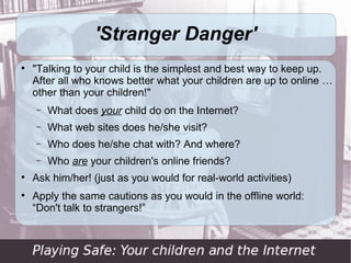 'Stranger Danger'

    "Talking to your child is the simplest and best way to keep up.
    After all who knows better what your children are up to online …
    other than your children!"
    −   What does your child do on the Internet?
    −   What web sites does he/she visit?
    −   Who does he/she chat with? And where?
    −   Who are your children's online friends?

    Ask him/her! (just as you would for real-world activities)

    Apply the same cautions as you would in the offline world:
    “Don't talk to strangers!”
 