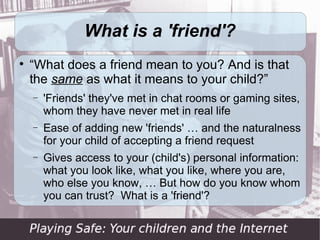 What is a 'friend'?

    “What does a friend mean to you? And is that
    the same as what it means to your child?”
    −   'Friends' they've met in chat rooms or gaming sites,
        whom they have never met in real life
    −   Ease of adding new 'friends' … and the naturalness
        for your child of accepting a friend request
    −   Gives access to your (child's) personal information:
        what you look like, what you like, where you are,
        who else you know, … But how do you know whom
        you can trust? What is a 'friend'?
 