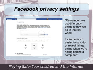 Facebook privacy settings

                   "Remember: we
                   act differently
                   online to how we
                   do in the real
                   world.

                   It can be much
                   easier to say, do,
                   or reveal things
                   online when we're
                   hiding behind a
                   computer."
 
