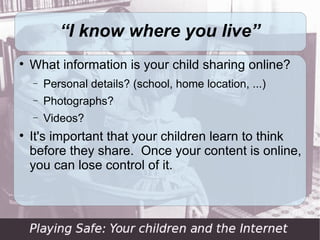 “I know where you live”

    What information is your child sharing online?
    −   Personal details? (school, home location, ...)
    −   Photographs?
    −   Videos?

    It's important that your children learn to think
    before they share. Once your content is online,
    you can lose control of it.
 