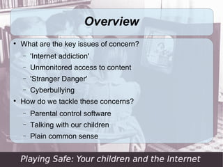 Overview

    What are the key issues of concern?
    −   'Internet addiction'
    −   Unmonitored access to content
    −   'Stranger Danger'
    −   Cyberbullying

    How do we tackle these concerns?
    −   Parental control software
    −   Talking with our children
    −   Plain common sense
 