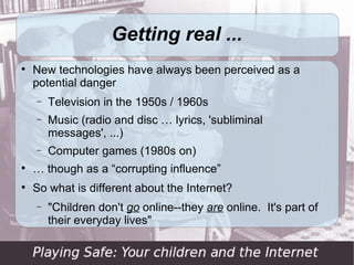 Getting real ...

    New technologies have always been perceived as a
    potential danger
    −   Television in the 1950s / 1960s
    −   Music (radio and disc … lyrics, 'subliminal
        messages', ...)
    −   Computer games (1980s on)

    … though as a “corrupting influence”

    So what is different about the Internet?
    −   "Children don't go online--they are online. It's part of
        their everyday lives"
 
