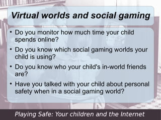 Virtual worlds and social gaming

    Do you monitor how much time your child
    spends online?

    Do you know which social gaming worlds your
    child is using?

    Do you know who your child's in-world friends
    are?

    Have you talked with your child about personal
    safety when in a social gaming world?
 