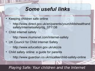 Summing up … (2)

      Make sure your child knows to come to you if
    they are concerned about anything that
    happens online

     Parental control tools are helpful, but should
    never be seen as a substitute for personal
    engagement with your child
 