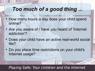Too much of a good thing ...

    How many hours a day does your child spend
    online?

    Are you aware of / have you heard of 'Internet
    addiction'?

    Does your child have an active real-world social
    life?

    Do you place time restrictions on your child's
    Internet usage?
 