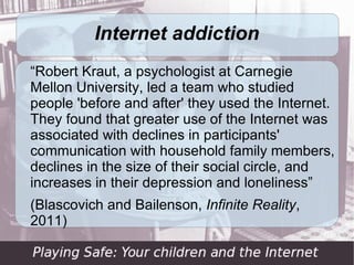 Internet addiction
“Robert Kraut, a psychologist at Carnegie
Mellon University, led a team who studied
people 'before and after' they used the Internet.
They found that greater use of the Internet was
associated with declines in participants'
communication with household family members,
declines in the size of their social circle, and
increases in their depression and loneliness”
(Blascovich and Bailenson, Infinite Reality,
2011)
 