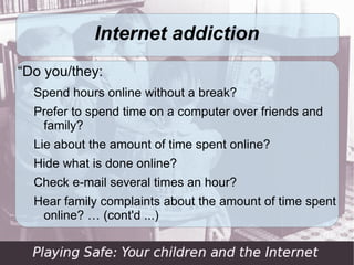 Internet addiction
“Do you/they:
  Spend hours online without a break?
  Prefer to spend time on a computer over friends and
   family?
  Lie about the amount of time spent online?
  Hide what is done online?
  Check e-mail several times an hour?
  Hear family complaints about the amount of time spent
   online? … (cont'd ...)
 