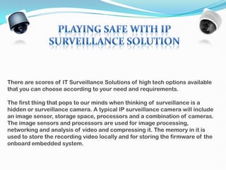 There are scores of IT Surveillance Solutions of high tech options available
that you can choose according to your need and requirements.

The first thing that pops to our minds when thinking of surveillance is a
hidden or surveillance camera. A typical IP surveillance camera will include
an image sensor, storage space, processors and a combination of cameras.
The image sensors and processors are used for image processing,
networking and analysis of video and compressing it. The memory in it is
used to store the recording video locally and for storing the firmware of the
onboard embedded system.
 