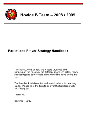 Novice B Team – 2008 / 2009
This handbook is to help the players progress and
understand the basics of the different zones, off sides, player
positioning and some basic plays we will be using during the
year.
The handbook is interactive and meant to be a fun learning
guide. Please take the time to go over the handbook with
your daughter.
Thank you
Dominick Hardy
Parent and Player Strategy Handbook
 