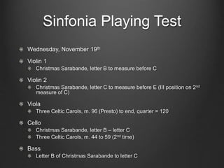 Sinfonia Playing Test 
Wednesday, November 19th 
Violin 1 
Christmas Sarabande, letter B to measure before C 
Violin 2 
Christmas Sarabande, letter C to measure before E (III position on 2nd 
measure of C) 
Viola 
Three Celtic Carols, m. 96 (Presto) to end, quarter = 120 
Cello 
Christmas Sarabande, letter B – letter C 
Three Celtic Carols, m. 44 to 59 (2nd time) 
Bass 
Letter B of Christmas Sarabande to letter C 
 