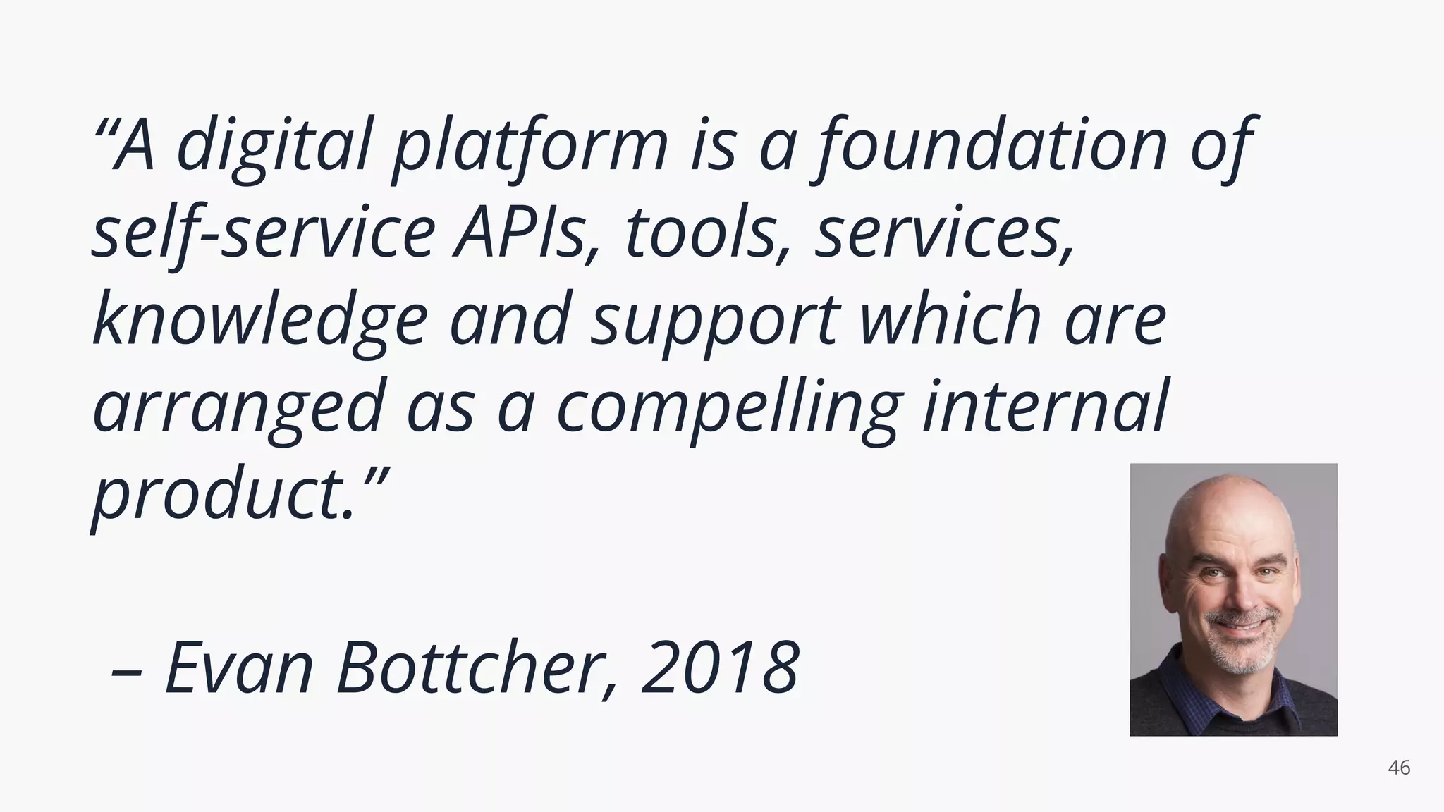 “A digital platform is a foundation of
self-service APIs, tools, services,
knowledge and support which are
arranged as a compelling internal
product.”
– Evan Bottcher, 2018
46
 