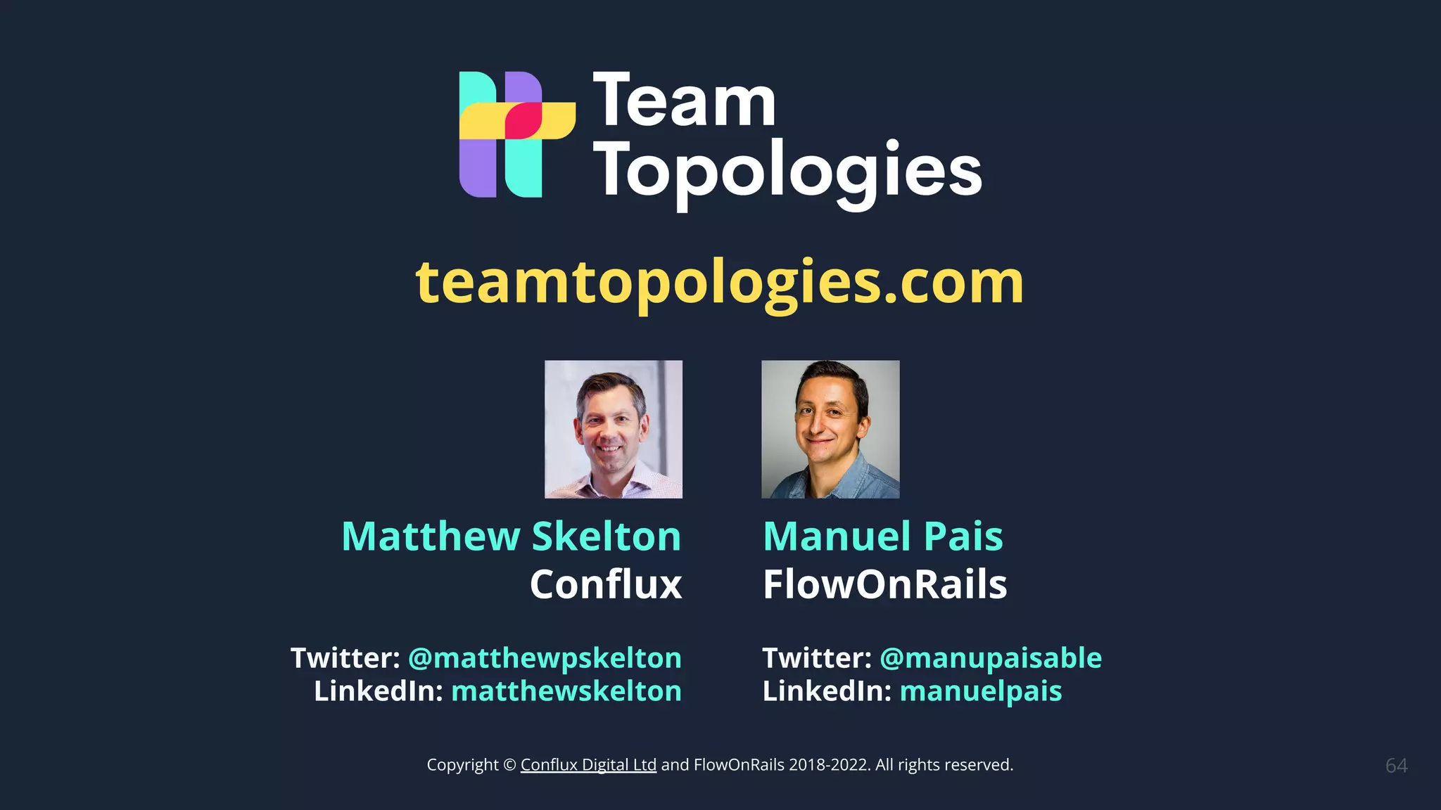 64
Manuel Pais
FlowOnRails
Twitter: @manupaisable
LinkedIn: manuelpais
Matthew Skelton
Conﬂux
Twitter: @matthewpskelton
LinkedIn: matthewskelton
Copyright © Conﬂux Digital Ltd and FlowOnRails 2018-2022. All rights reserved.
teamtopologies.com
 