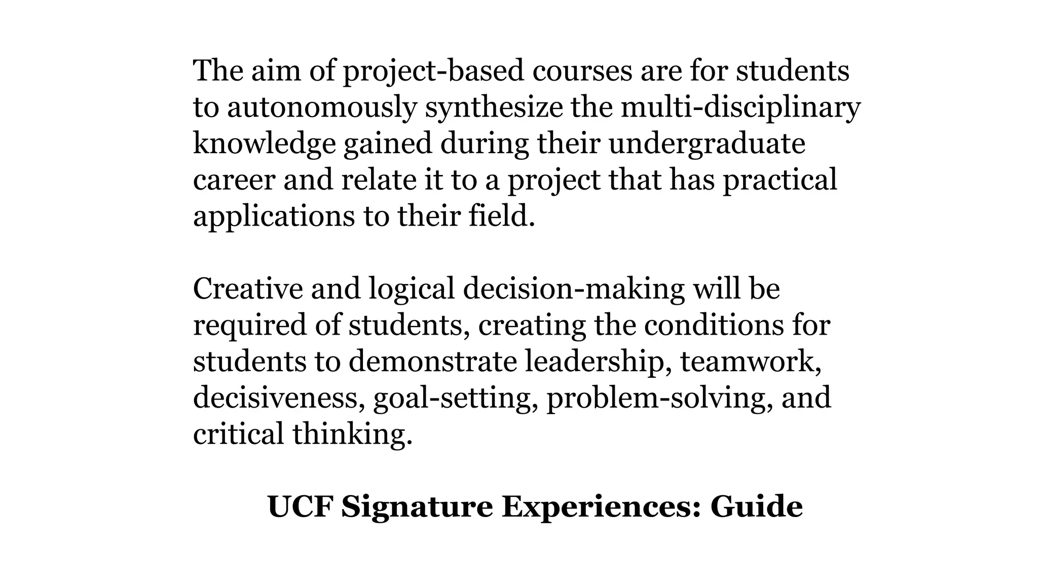 The aim of project-based courses are for students
to autonomously synthesize the multi-disciplinary
knowledge gained during their undergraduate
career and relate it to a project that has practical
applications to their field.
Creative and logical decision-making will be
required of students, creating the conditions for
students to demonstrate leadership, teamwork,
decisiveness, goal-setting, problem-solving, and
critical thinking.
UCF Signature Experiences: Guide
 