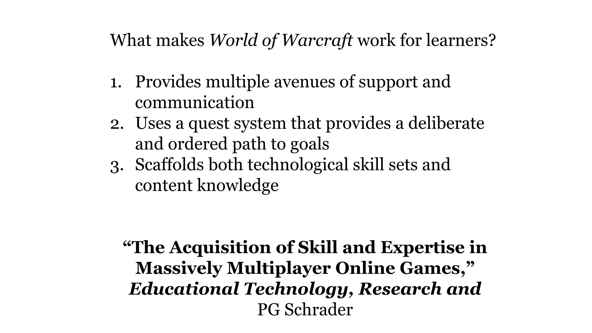 What makes World of Warcraft work for learners?
1. Provides multiple avenues of support and
communication
2. Uses a quest system that provides a deliberate
and ordered path to goals
3. Scaffolds both technological skill sets and
content knowledge
“The Acquisition of Skill and Expertise in
Massively Multiplayer Online Games,”
Educational Technology, Research and
PG Schrader
 