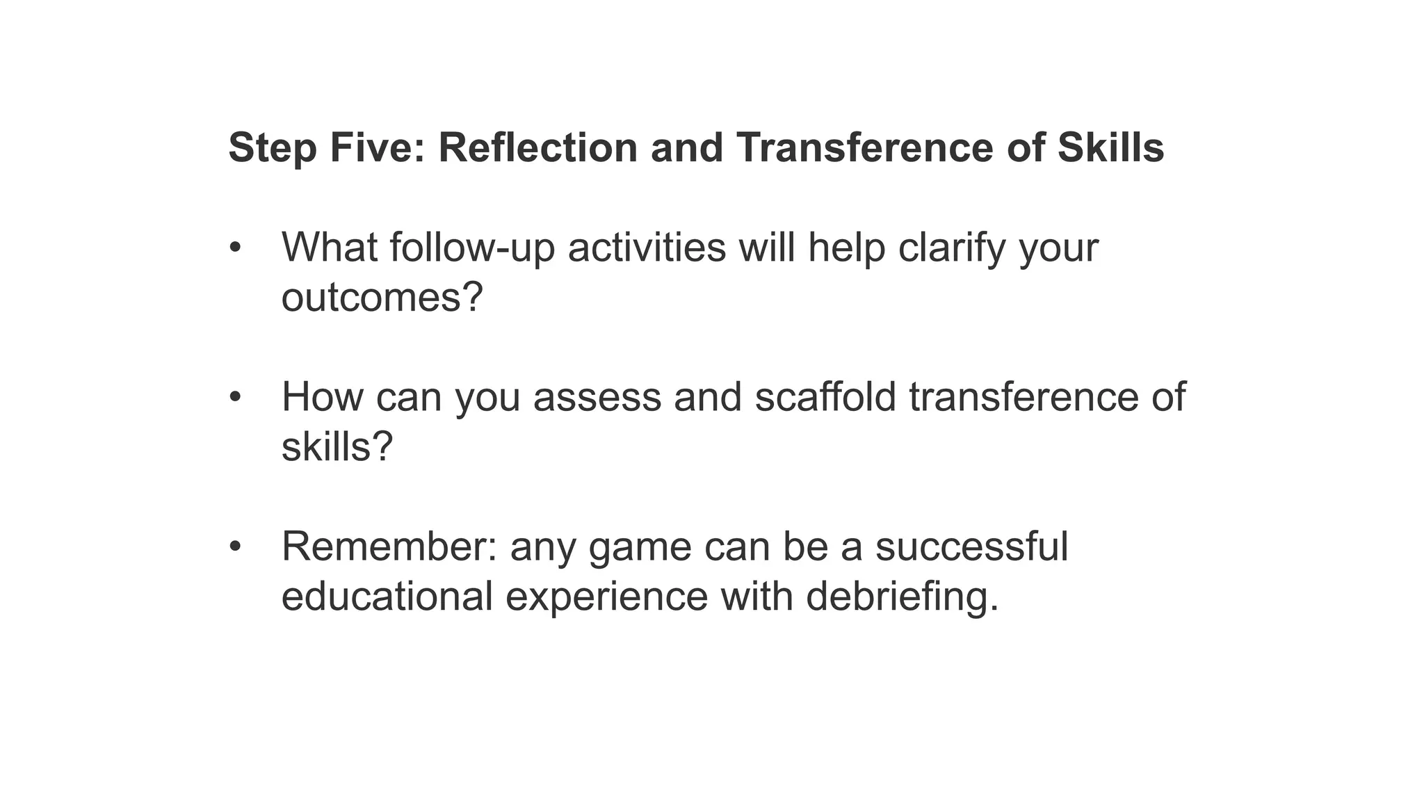 Step Five: Reflection and Transference of Skills
• What follow-up activities will help clarify your
outcomes?
• How can you assess and scaffold transference of
skills?
• Remember: any game can be a successful
educational experience with debriefing.
 