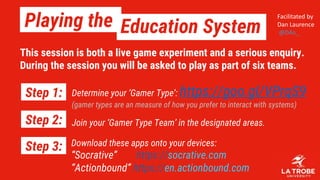 Playing the Education System
Download these apps onto your devices:
“Socrative” https://socrative.com
“Actionbound” https://en.actionbound.com
Determine your ‘Gamer Type’: https://goo.gl/VPrqS9
(gamer types are an measure of how you prefer to interact with systems)
Step 1:
Step 2:
Step 3:
Join your ‘Gamer Type Team’ in the designated areas.
Facilitated by
Dan Laurence
@D4n_
This session is both a live game experiment and a serious enquiry.
During the session you will be asked to play as part of six teams.
 