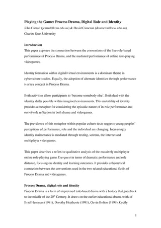 Playing the Game: Process Drama, Digital Role and Identity
John Carroll (jcarroll@csu.edu.au) & David Cameron (dcameron@csu.edu.au)
Charles Sturt University


Introduction
This paper explores the connection between the conventions of the live role-based
performance of Process Drama, and the mediated performance of online role-playing
videogames.


Identity formation within digital/virtual environments is a dominant theme in
cyberculture studies. Equally, the adoption of alternate identities through performance
is a key concept in Process Drama.


Both activities allow participants to ‘become somebody else’. Both deal with the
identity shifts possible within imagined environments. This mutability of identity
provides a metaphor for considering the episodic nature of in-role performance and
out-of-role reflection in both drama and videogames.


The prevalence of this metaphor within popular culture texts suggests young peoples’
perceptions of performance, role and the individual are changing. Increasingly
identity maintenance is mediated through texting, screens, the Internet and
multiplayer videogames.


This paper describes a reflexive qualitative analysis of the massively multiplayer
online role-playing game Everquest in terms of dramatic performance and role
distance, focusing on identity and learning outcomes. It provides a theoretical
connection between the conventions used in the two related educational fields of
Process Drama and videogames.


Process Drama, digital role and identity
Process Drama is a form of improvised role-based drama with a history that goes back
to the middle of the 20th Century. It draws on the earlier educational drama work of
Brad Haseman (1991), Dorothy Heathcote (1991), Gavin Bolton (1999), Cecily


                                                                                       1
 