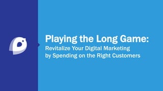 Playing the Long Game:
Revitalize Your Digital Marketing
by Spending on the Right Customers
 