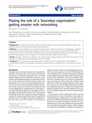 Drimie and Quinlan Health Research Policy and Systems 2011, 9(Suppl 1):S11
http://www.biomedcentral.com/1478-4505/9/S1/S11




 RESEARCH                                                                                                                                       Open Access

Playing the role of a ‘boundary organisation’:
getting smarter with networking
Scott Drimie1*†, Tim Quinlan2†
From Strengthening the research to policy and practice interface: Exploring strategies used by research
organisations working on Sexual and Reproductive Health and HIV and AIDS
Liverpool, UK. 18-19 May, 2009


  Abstract
  Background: This paper discusses the practices of organisations that cross the boundary between research and
  politics, to promote evidence-based policies and programmes.
  Methods: It uses the experience of a network of organisations in Africa to describe the methodology, challenges
  and successes of efforts to promote utilisation of research on the inter-connections between HIV/AIDS, food
  security and nutrition in South Africa. It emphasises that crossing the boundary between science and politics can
  be done systematically and is inevitable for any attempt that seeks influence policy making.
  Results: The paper reveals the complexity of the research-policy making interface and identifies key lessons for the
  practice of networking and engaging policy and decision-makers.
  Conclusion: The concept of boundary organisation is a helpful means to understand the methodological
  underpinnings of efforts to get research into policy and practice and to understand the ‘messy’ process of doing
  so.


Introduction                                                                           application of the concept is well established internation-
This paper examines researchers’ practices to promote the                              ally. For instance, agencies such as the UNAIDS plays this
utilisation of research. We use the concept of “boundary                               role; illustrated by its international consultative meetings
organisations”, signifying organisations that cross the                                on large public health issues that include researchers, poli-
boundary between science and politics and draw on the                                  ticians, activists and NGOs. Their role in southern Africa
interests and knowledge of agencies on both sides to facili-                           has been to facilitate research on behalf of organisations
tate evidence-based and socially beneficial policies and                               such as the Southern African Network of People Living
programmes [1]. The term, to our knowledge, gained cur-                                with HIV to inform the messages imparted to their mem-
rency in the USA in the 1990s following efforts to com-                                bers. Likewise, the World Health Organisation (WHO)
bine climate research and weather forecasting, which led                               increasingly plays this role as reflected in its public profile
to the establishment of organisations that could speak to,                             during early phases of the ‘swine flu’ epidemic and its sup-
and work with different agencies for the purpose of ensur-                             port for a global symposium in 2010 on health systems
ing reliable seasonal climate forecasts [2,3]. The term may                            research.
be relatively new but the concept has a longer heritage; for                              Our contention is that organisations which cross the
example, the linking of agricultural research to agricultural                          boundary between science and politics, consciously and
extension services to enhance national farm production in                              systematically, play a deliberate role to facilitate evidence-
the USA early in the 20 th century [4]. Furthermore,                                   based and socially beneficial policies and programmes and
                                                                                       they draw on a range of strategies to achieve this. Net-
* Correspondence: s.drimie@cgiar.org                                                   working may be one of these strategies but networks alone
† Contributed equally                                                                  may not achieve the intended outcomes. Other strategies
1
 International Food Policy Research Institute (IFPRI
Full list of author information is available at the end of the article
                                                                                       are needed such as building the confidence and capacity of

                                          © 2011 Drimie and Quinlan; licensee BioMed Central Ltd. This is an open access article distributed under the terms of the Creative
                                          Commons Attribution License (http://creativecommons.org/licenses/by/2.0), which permits unrestricted use, distribution, and
                                          reproduction in any medium, provided the original work is properly cited.
 