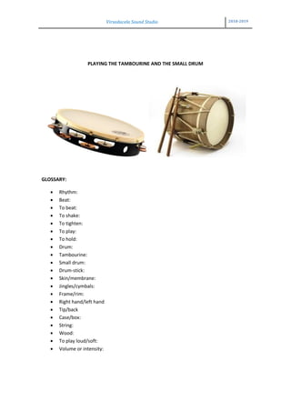 Virxedacela Sound Studio 2018-2019
PLAYING THE TAMBOURINE AND THE SMALL DRUM
GLOSSARY:
 Rhythm:
 Beat:
 To beat:
 To shake:
 To tighten:
 To play:
 To hold:
 Drum:
 Tambourine:
 Small drum:
 Drum-stick:
 Skin/membrane:
 Jingles/cymbals:
 Frame/rim:
 Right hand/left hand
 Tip/back
 Case/box:
 String:
 Wood:
 To play loud/soft:
 Volume or intensity:
 
