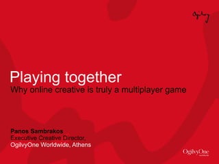 Playing together Why online creative is truly a multiplayer game Panos Sambrakos Executive Creative Director,  OgilvyOne Worldwide, Athens 
