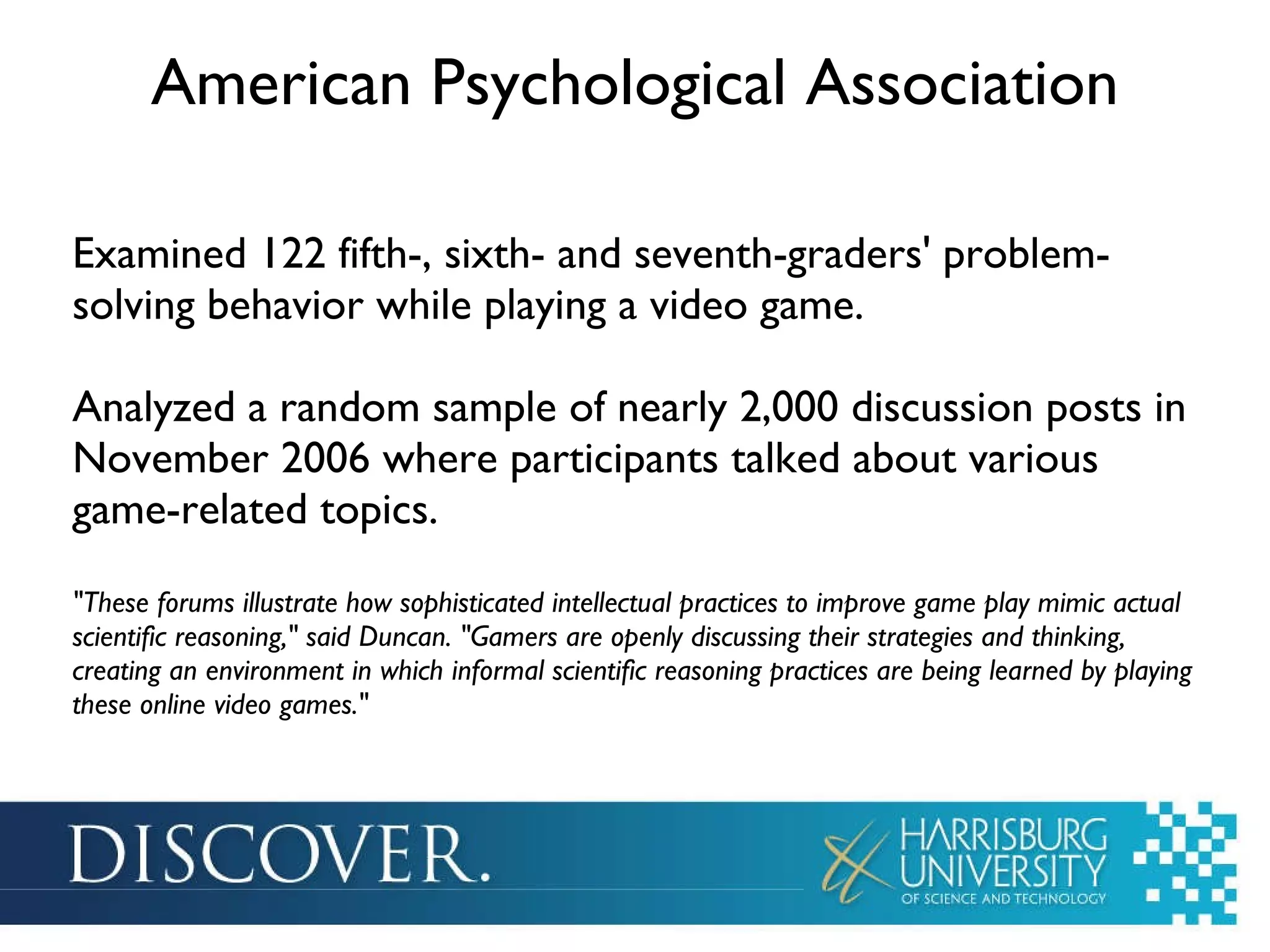 American Psychological Association Examined 122 fifth-, sixth- and seventh-graders' problem-solving behavior while playing a video game. Analyzed a random sample of nearly 2,000 discussion posts in November 2006 where participants talked about various game-related topics. &quot;These forums illustrate how sophisticated intellectual practices to improve game play mimic actual scientific reasoning,&quot; said Duncan. &quot;Gamers are openly discussing their strategies and thinking, creating an environment in which informal scientific reasoning practices are being learned by playing these online video games.&quot; 