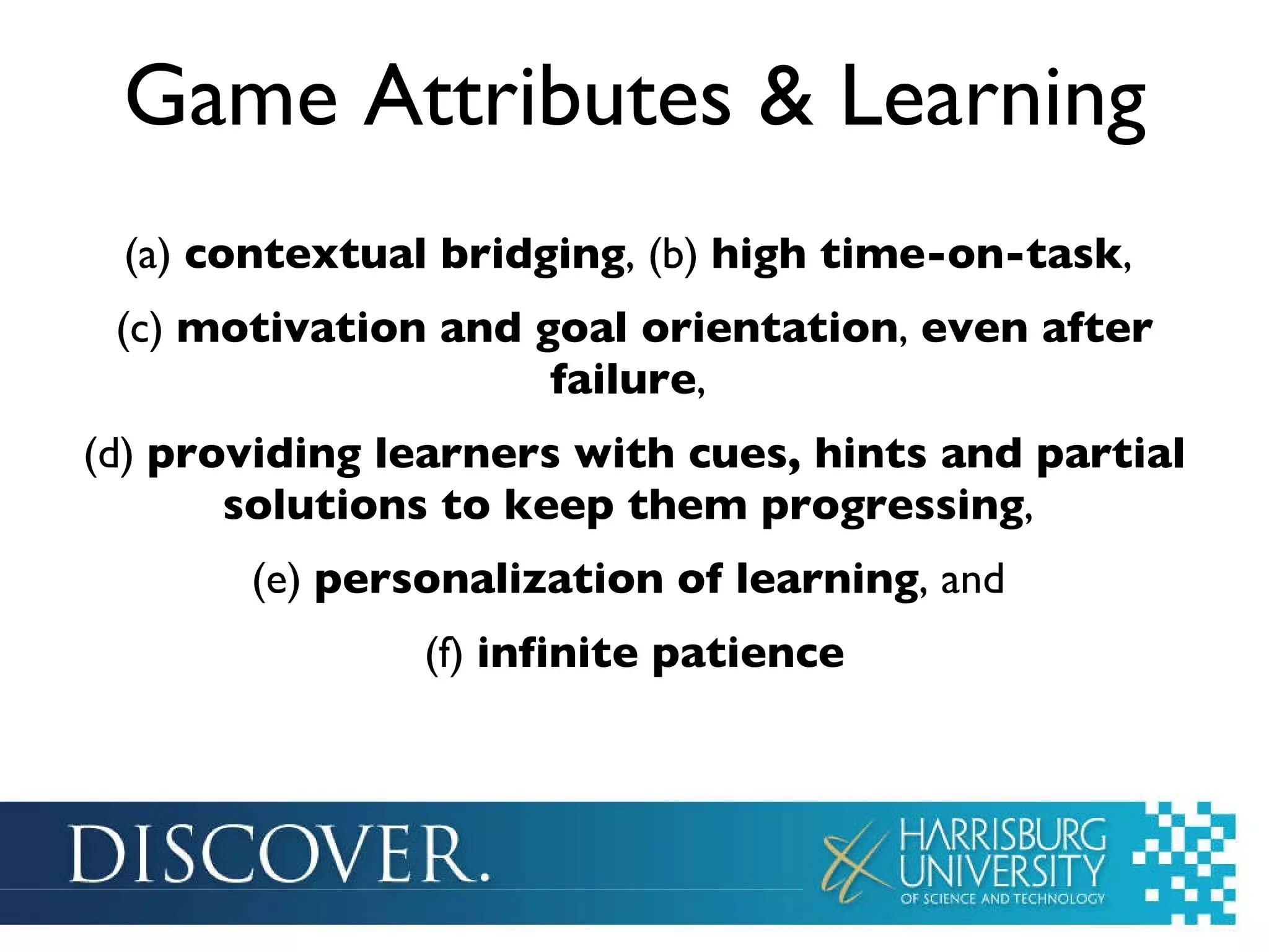 Game Attributes & Learning (a)  contextual bridging , (b)  high time-on-task ,  (c)  motivation and goal orientation ,  even after failure ,  (d)  providing learners with cues, hints and partial solutions to keep them progressing ,  (e)  personalization of learning , and  (f)  infinite patience 