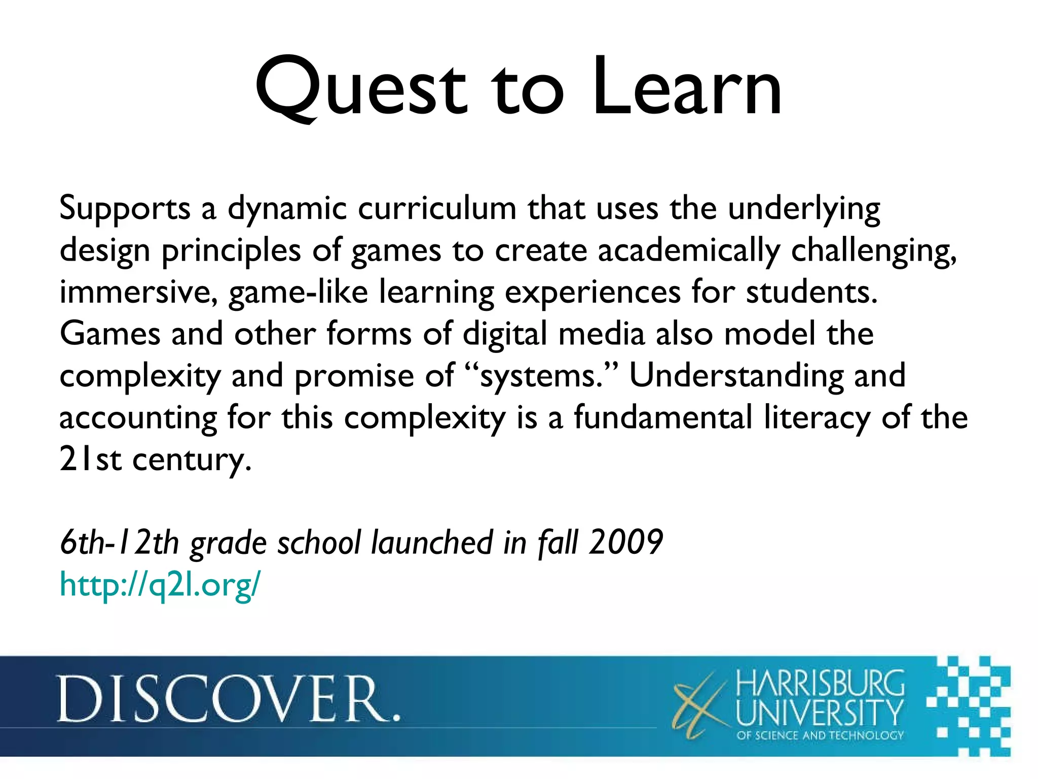 Quest to Learn Supports a dynamic curriculum that uses the underlying design principles of games to create academically challenging, immersive, game-like learning experiences for students. Games and other forms of digital media also model the complexity and promise of “systems.” Understanding and accounting for this complexity is a fundamental literacy of the 21st century. 6th-12th grade school launched in fall 2009 http://q2l.org/   