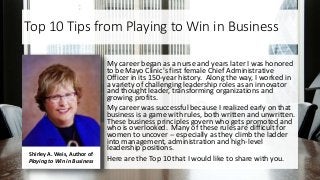 Top 10 Tips from Playing to Win in Business
My career began as a nurse and years later I was honored
to be Mayo Clinic's first female Chief Administrative
Officer in its 150-year history. Along the way, I worked in
a variety of challenging leadership roles as an innovator
and thought leader, transforming organizations and
growing profits.
My career was successful because I realized early on that
business is a game with rules, both written and unwritten.
These business principles govern who gets promoted and
who is overlooked. Many of these rules are difficult for
women to uncover -- especially as they climb the ladder
into management, administration and high-level
leadership positions.
Here are the Top 10 that I would like to share with you.
Shirley A. Weis, Author of
Playing to Win in Business
 