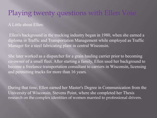 Playing twenty questions with Ellen Voie
A Little about Ellen:

Ellen's background in the trucking industry began in 1980, when she earned a
diploma in Traffic and Transportation Management while employed as Traffic
Manager for a steel fabricating plant in central Wisconsin.

She later worked as a dispatcher for a grain hauling carrier prior to becoming
co-owner of a small fleet. After starting a family, Ellen used her background to
become a freelance transportation consultant to carriers in Wisconsin, licensing
and permitting trucks for more than 16 years.


During that time, Ellen earned her Master's Degree in Communication from the
University of Wisconsin, Stevens Point, where she completed her Thesis
research on the complex identities of women married to professional drivers.
 