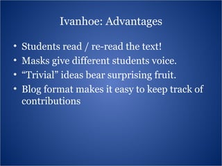 Ivanhoe: Advantages Students read / re-read the text!  Masks give different students voice. “ Trivial” ideas bear surprising fruit. Blog format makes it easy to keep track of contributions 