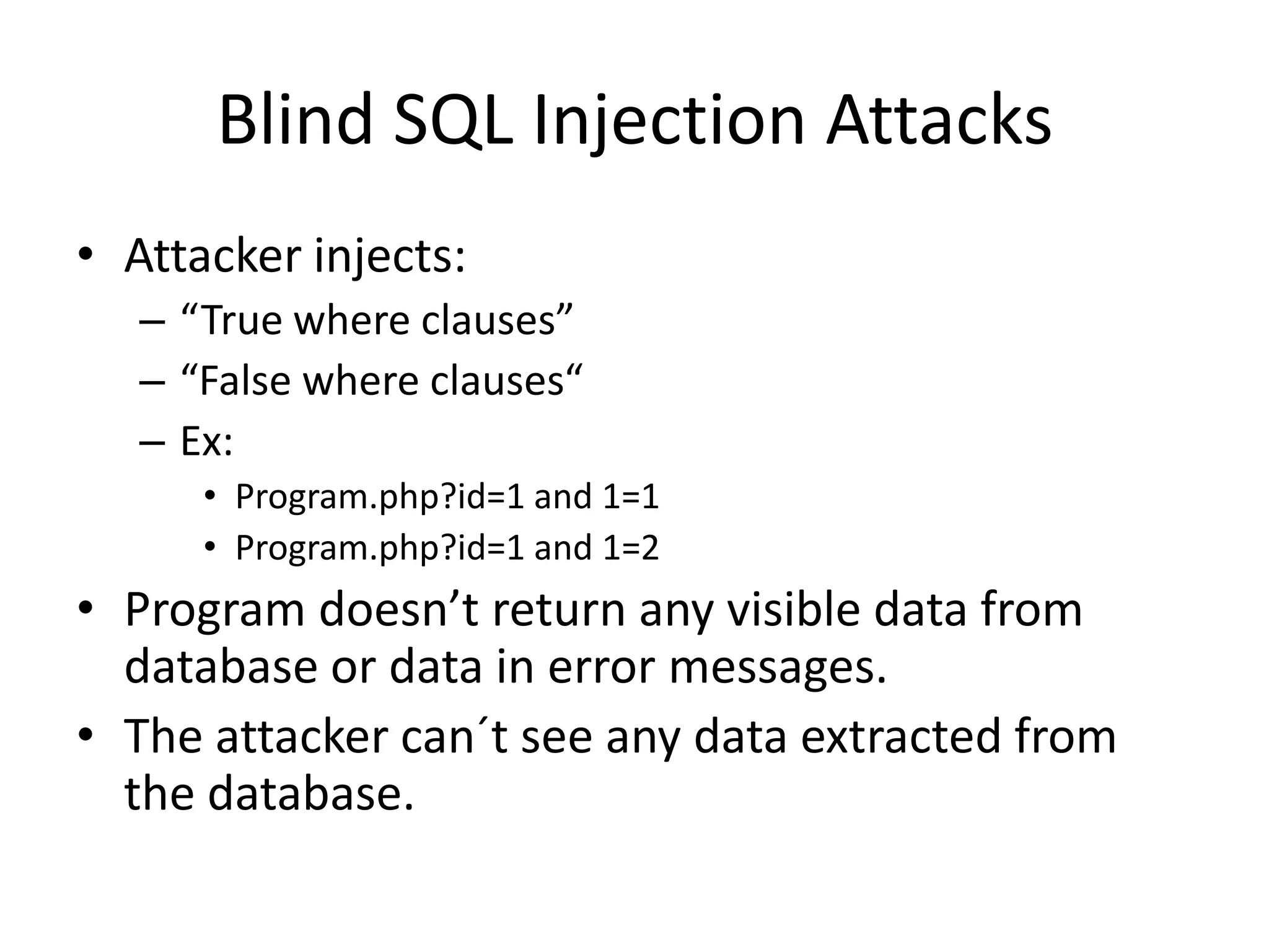 Blind SQL Injection AttacksAttacker injects:“True where clauses”“False where clauses“Ex:Program.php?id=1 and 1=1Program.php?id=1 and 1=2Program doesn’t return any visible data from database or data in error messages.The attacker can´t see any data extracted from the database. 