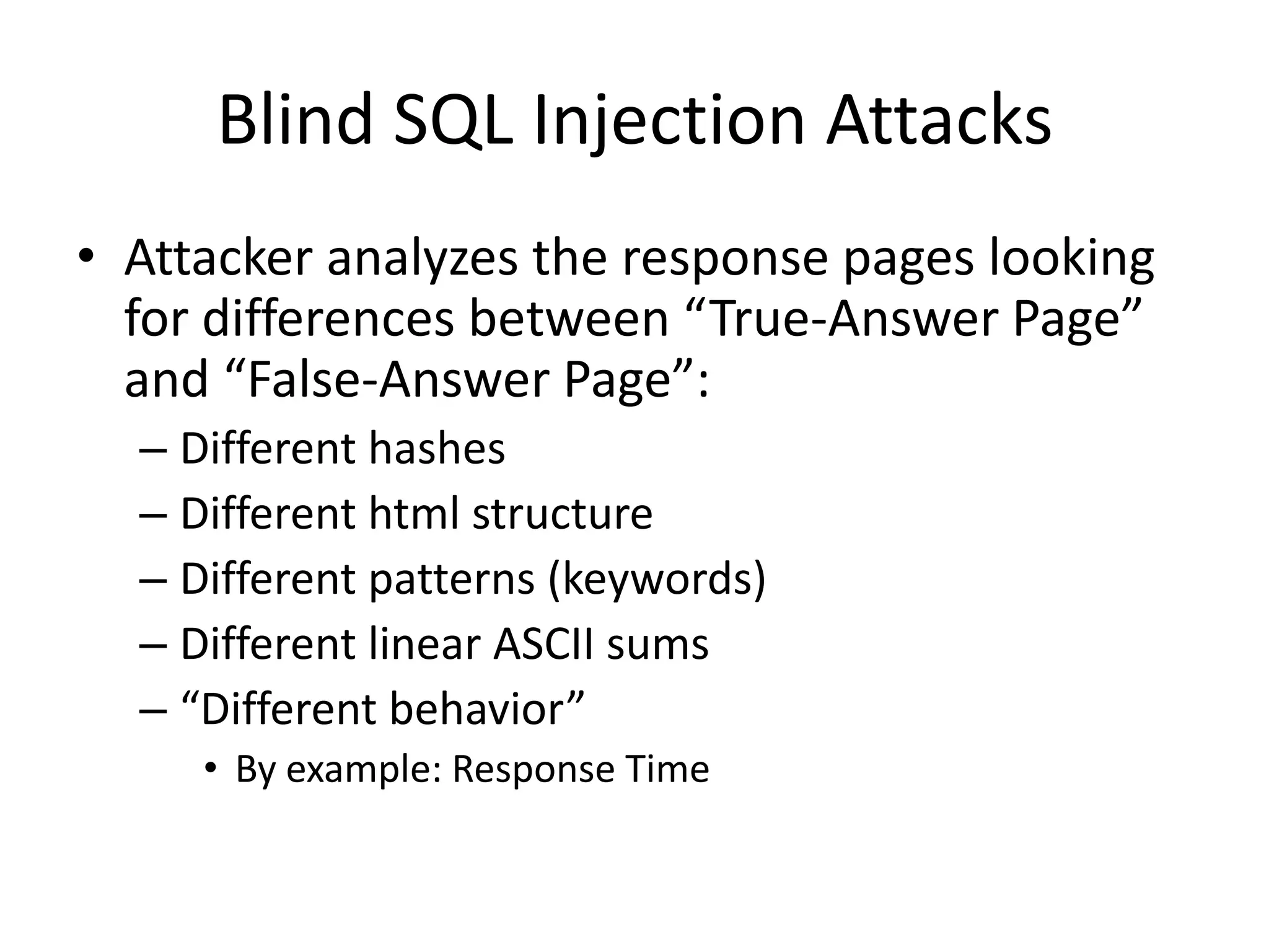 Blind SQL Injection AttacksAttacker analyzes the response pages looking for differences between “True-Answer Page” and “False-Answer Page”:Different hashesDifferent html structureDifferent patterns (keywords)Different linear ASCII sums“Different behavior”By example: Response Time