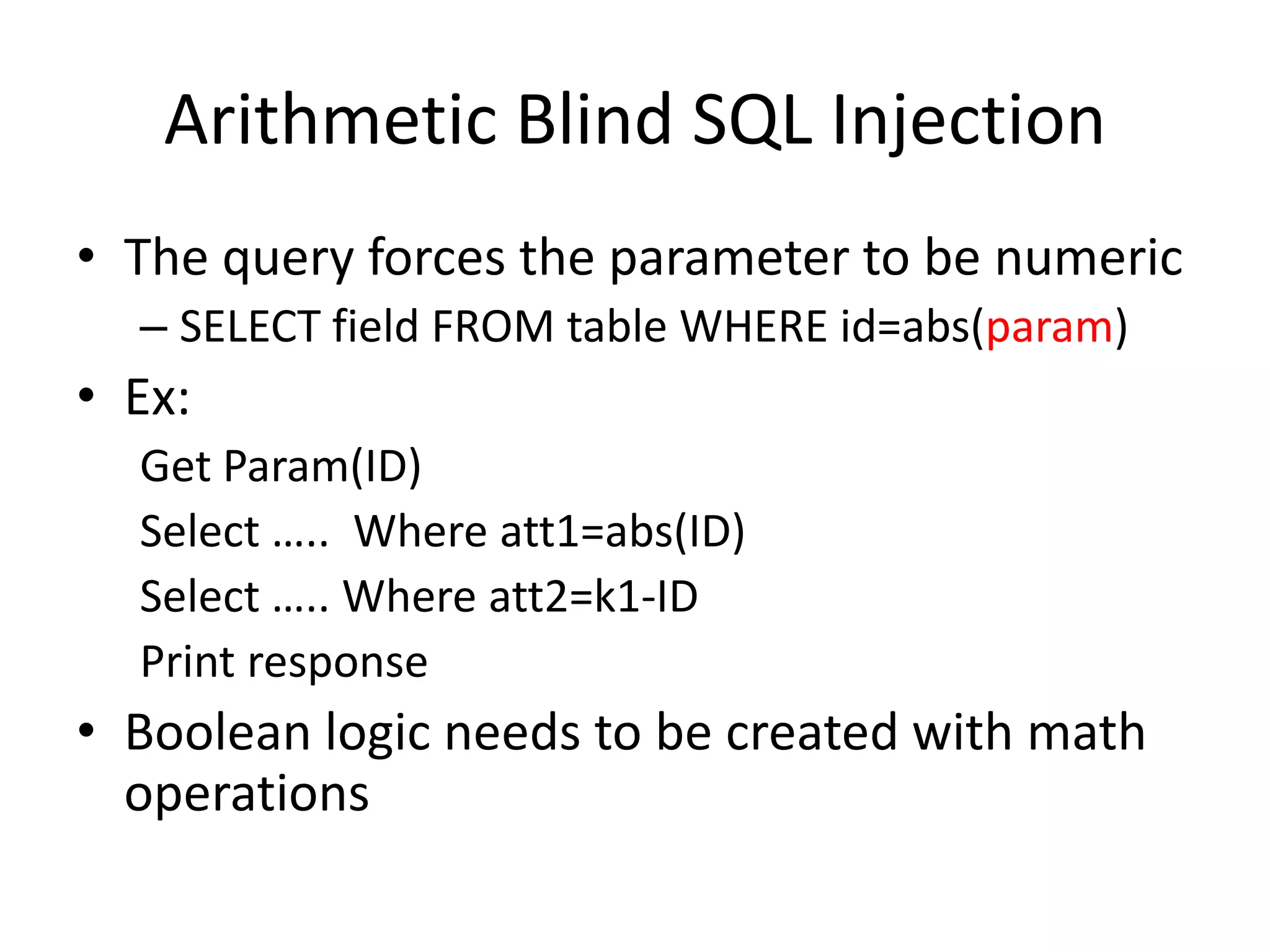 ArithmeticBlind SQL InjectionThequeryforcestheparametertobenumericSELECT field FROM table WHERE id=abs(param)Ex:GetParam(ID)Select …..  Where att1=abs(ID)Select ….. Where att2=k1-IDPrint responseBooleanlogicneedstobecreatedwithmathoperations