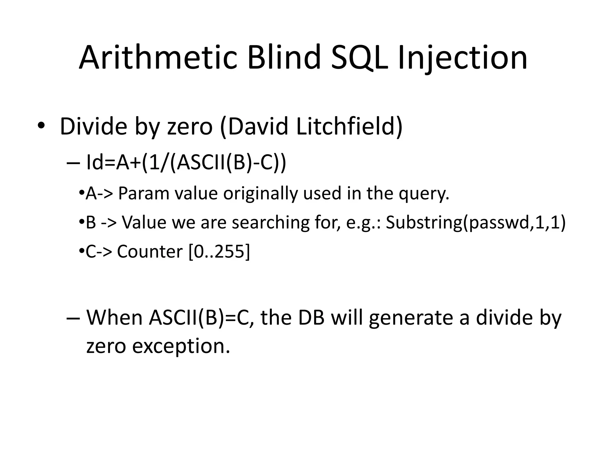 ArithmeticBlind SQL InjectionDivide byzero (David Litchfield)Id=A+(1/(ASCII(B)-C))A-&gt; Paramvalueoriginallyused in thequery.B -&gt; Valuewe are searchingfor, e.g.: Substring(passwd,1,1)C-&gt; Counter [0..255]When ASCII(B)=C, the DB willgenerate a divide byzeroexception.