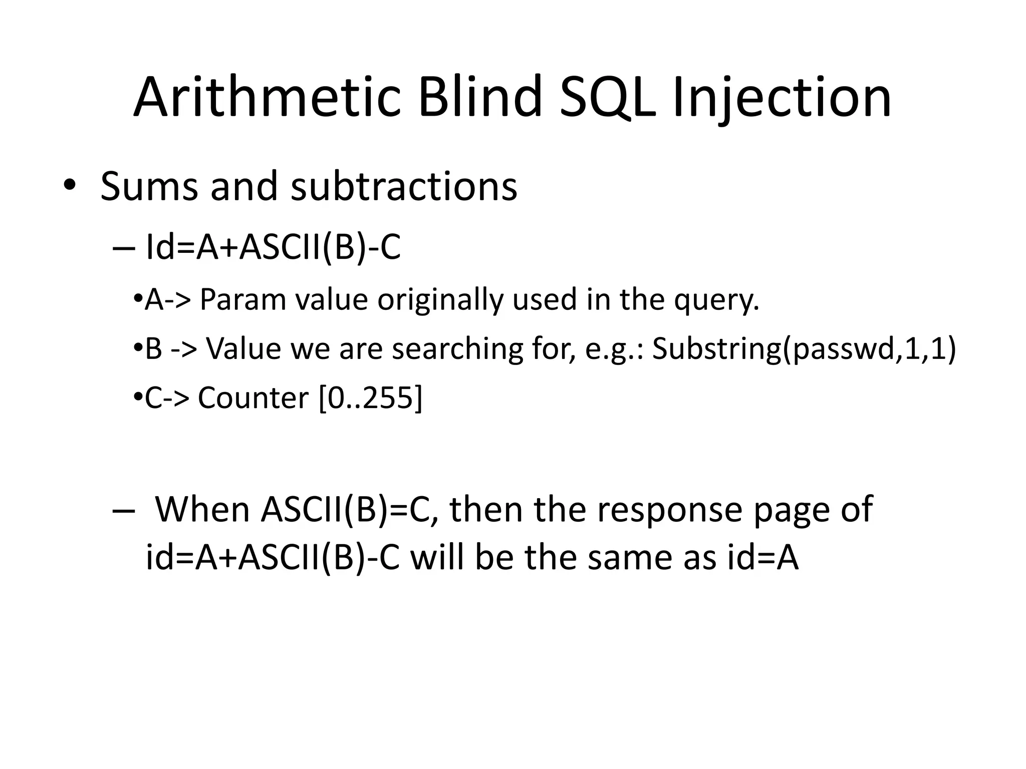 ArithmeticBlind SQL InjectionSums and subtractionsId=A+ASCII(B)-CA-&gt; Paramvalueoriginallyused in thequery.B -&gt; Valuewe are searchingfor, e.g.: Substring(passwd,1,1)C-&gt; Counter [0..255]When ASCII(B)=C, thenthe response page of id=A+ASCII(B)-C willbethesame as id=A