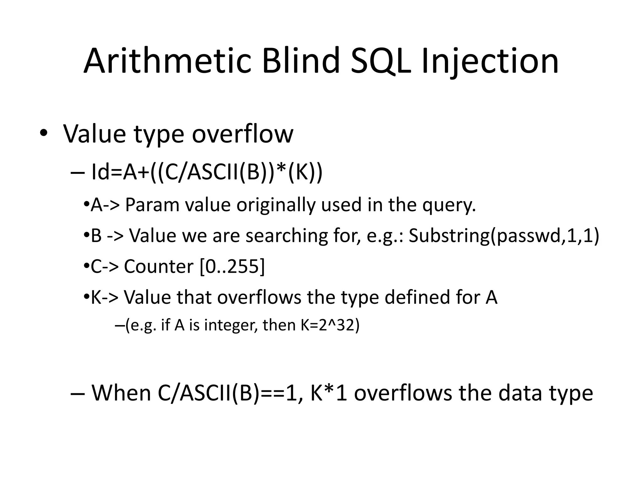 ArithmeticBlind SQL InjectionValuetypeoverflowId=A+((C/ASCII(B))*(K))A-&gt; Paramvalueoriginallyused in thequery.B -&gt; Valuewe are searchingfor, e.g.: Substring(passwd,1,1)C-&gt; Counter [0..255]K-&gt; Valuethatoverflowsthetypedefinedfor A(e.g.if A isinteger, then K=2^32)When C/ASCII(B)==1, K*1 overflowsthe data type