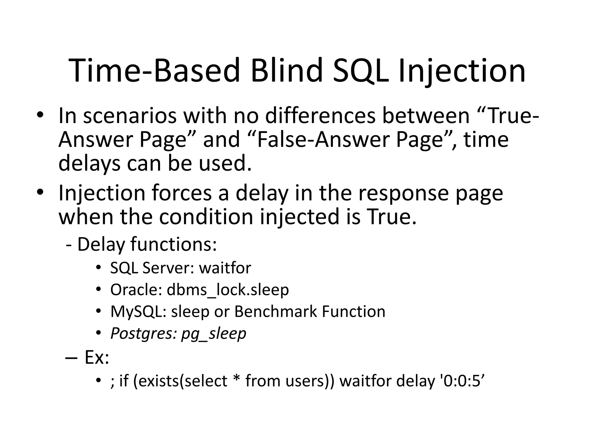 Time-Based Blind SQL InjectionIn scenarios with no differences between “True-Answer Page” and “False-Answer Page”, time delays can be used.Injection forces a delay in the response page when the condition injected is True. - Delay functions:SQL Server: waitforOracle: dbms_lock.sleepMySQL: sleep or Benchmark FunctionPostgres: pg_sleepEx:; if (exists(select * fromusers)) waitfordelay &apos;0:0:5’