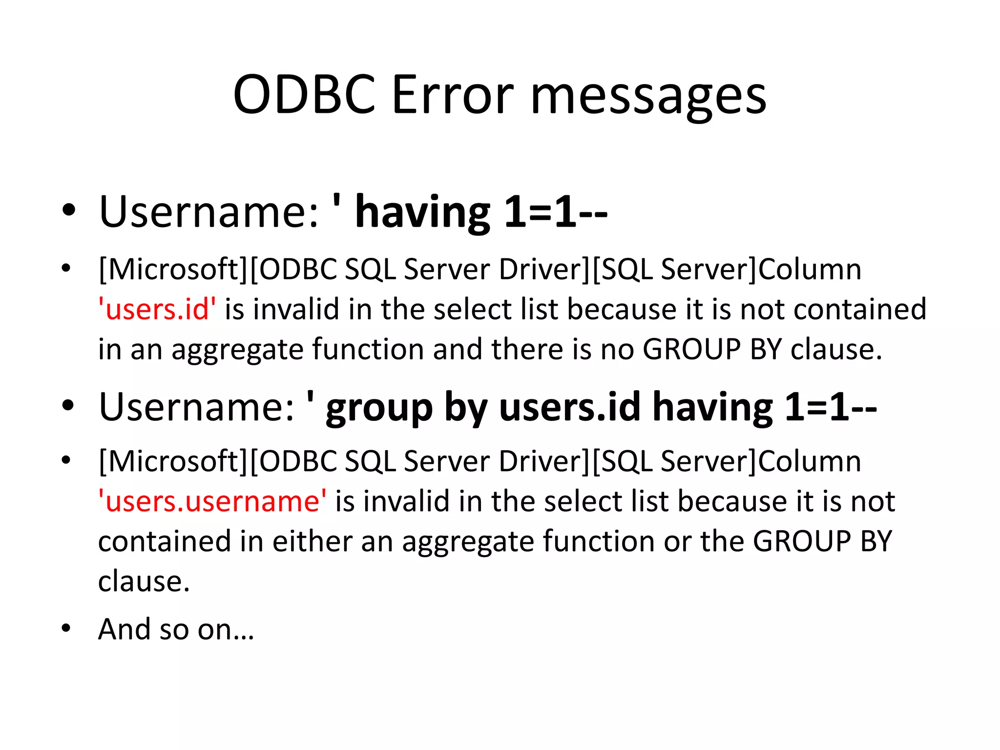 ODBC Error messagesUsername: &apos; having 1=1-- [Microsoft][ODBC SQL Server Driver][SQL Server]Column &apos;users.id&apos; is invalid in the select list because it is not contained in an aggregate function and there is no GROUP BY clause.Username: &apos; group by users.id having 1=1--[Microsoft][ODBC SQL Server Driver][SQL Server]Column &apos;users.username&apos; is invalid in the select list because it is not contained in either an aggregate function or the GROUP BY clause.  And so on…