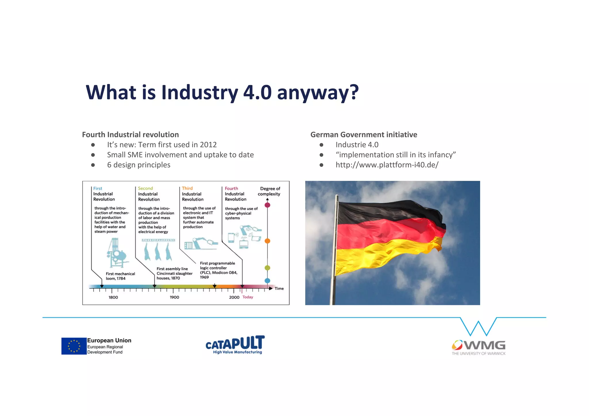 Fourth Industrial revolution
● It’s new: Term first used in 2012
● Small SME involvement and uptake to date
● 6 design principles
German Government initiative
● Industrie 4.0
● “implementation still in its infancy”
● http://www.plattform-i40.de/
What is Industry 4.0 anyway?
 