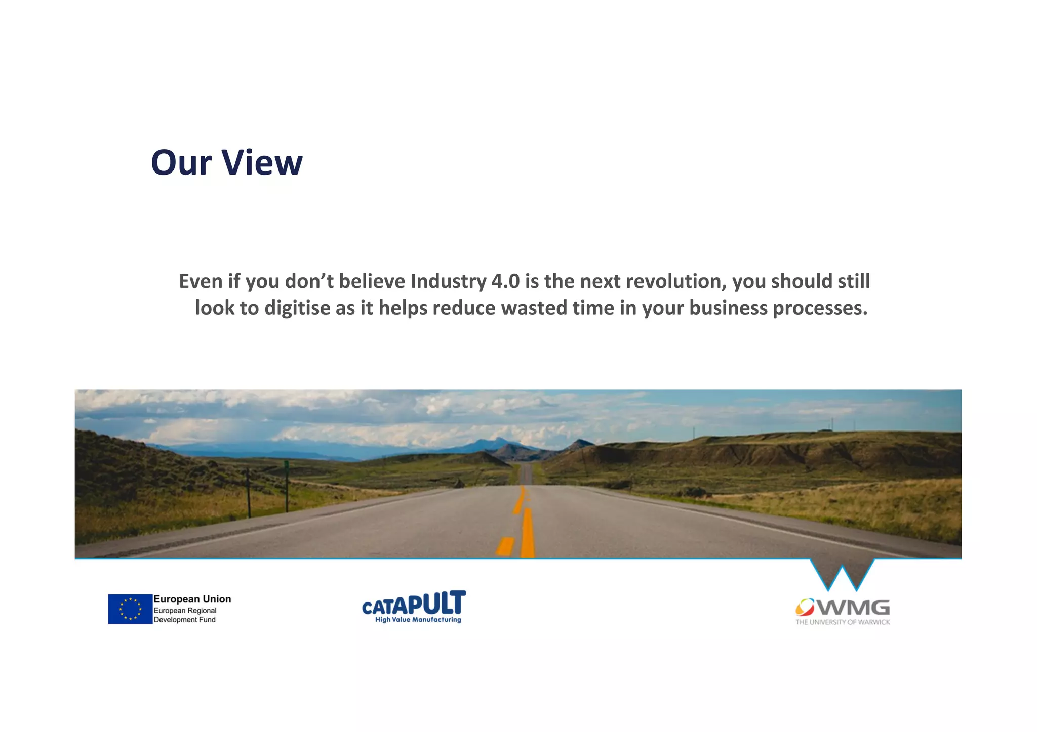 Even if you don’t believe Industry 4.0 is the next revolution, you should still
look to digitise as it helps reduce wasted time in your business processes.
Our View
 