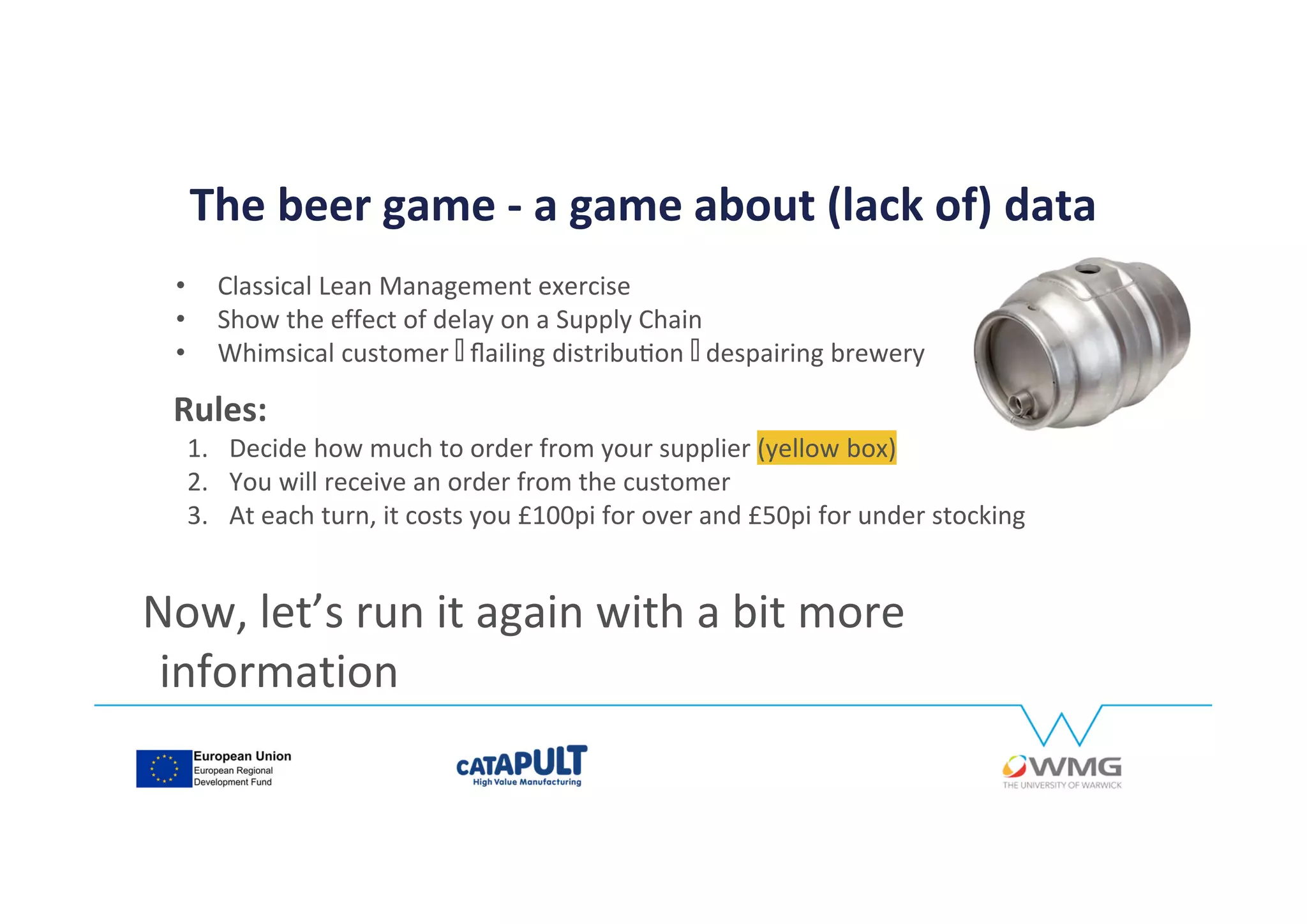 The beer game - a game about (lack of) data
• Classical Lean Management exercise
• Show the effect of delay on a Supply Chain
• Whimsical customer ⬅ ⬅ŇĂŝůŝŶŐĚŝƐƚƌŝďƵƟŽŶ despairing brewery
Now, let’s run it again with a bit more
information
Rules:
1. Decide how much to order from your supplier (yellow box)
2. You will receive an order from the customer
3. At each turn, it costs you £100pi for over and £50pi for under stocking
 