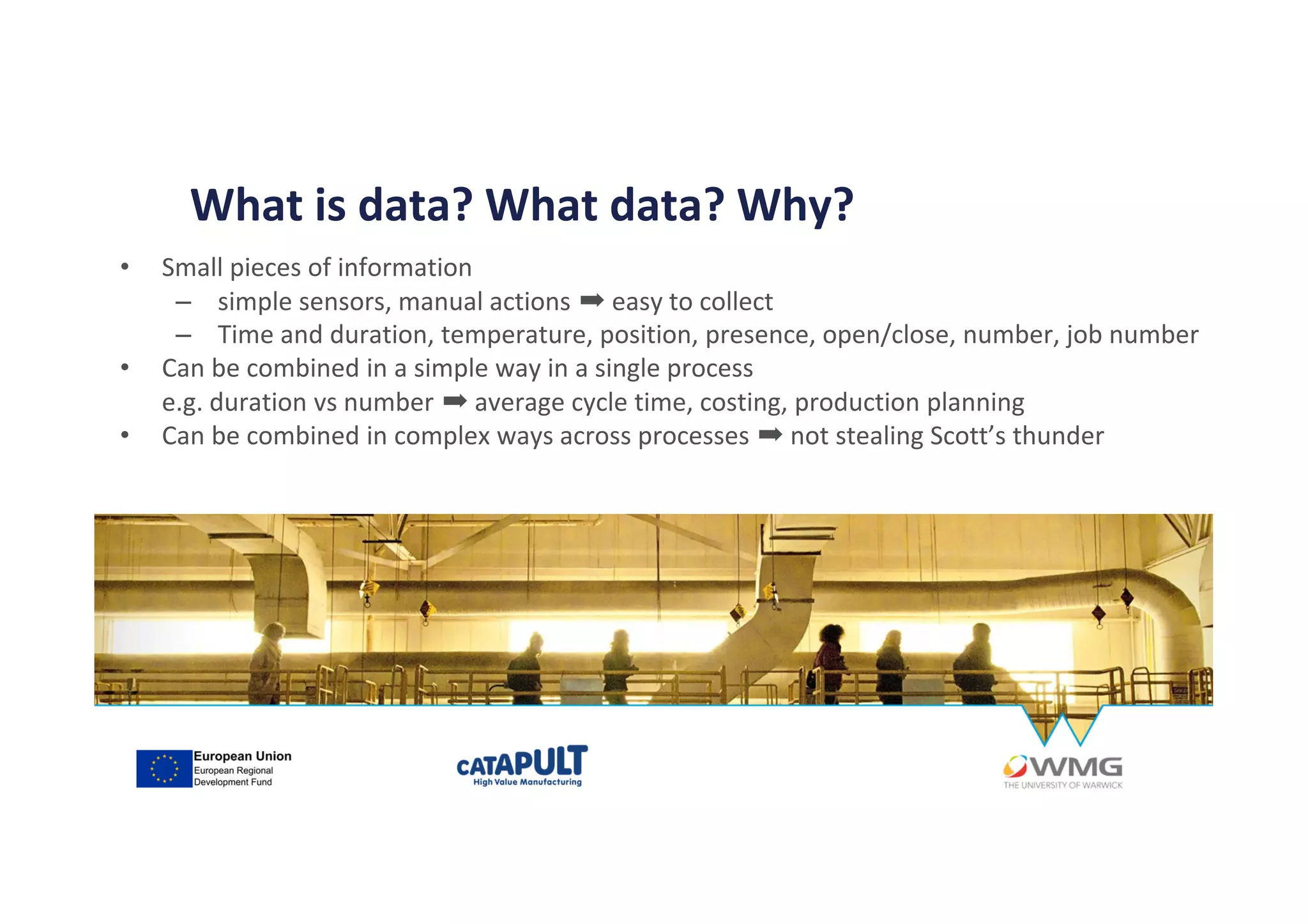 • Small pieces of information
– simple sensors, manual actions ➡ easy to collect
– Time and duration, temperature, position, presence, open/close, number, job number
• Can be combined in a simple way in a single process
e.g. duration vs number ➡ average cycle time, costing, production planning
• Can be combined in complex ways across processes ➡ not stealing Scott’s thunder
What is data? What data? Why?
 